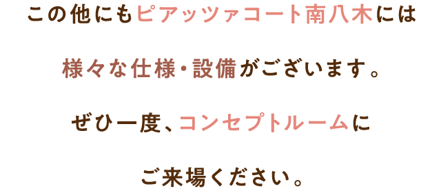 この他にもピアッツァコート南八木には様々な仕様・設備がございます。ぜひ一度、コンセプトルームにご来場ください。
