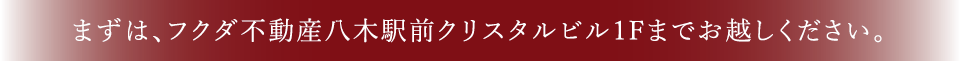 まずは、フクダ不動産八木駅前クリスタルビル1Fまでお越しください。
