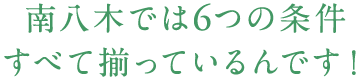 南八木では6つの条件すべて揃っているんです！