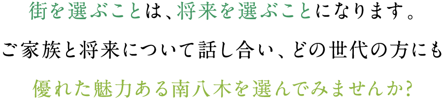 街を選ぶことは、将来を選ぶことになります。ご家族と将来について話し合い、どの世代の方にも優れた魅力ある南八木を選んでみませんか?