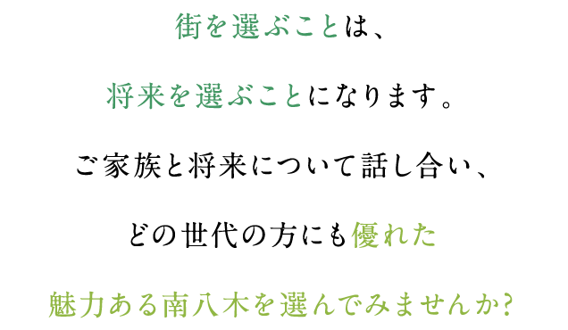 街を選ぶことは、将来を選ぶことになります。ご家族と将来について話し合い、どの世代の方にも優れた魅力ある南八木を選んでみませんか?